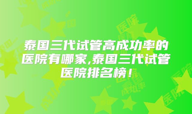 泰国三代试管高成功率的医院有哪家,泰国三代试管医院排名榜!