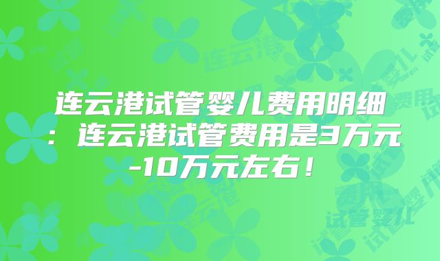 连云港试管婴儿费用明细：连云港试管费用是3万元-10万元左右！