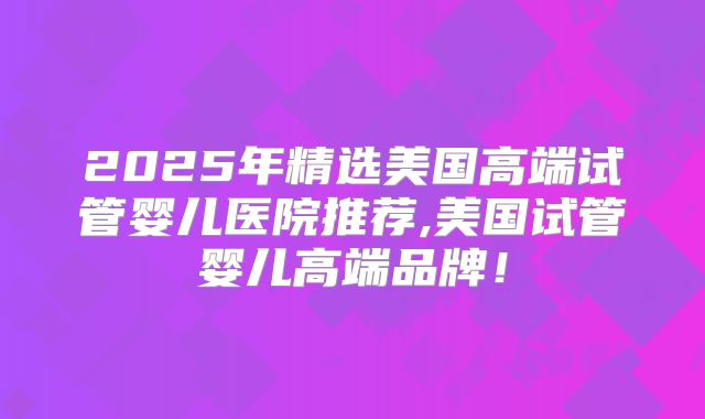 2025年精选美国高端试管婴儿医院推荐,美国试管婴儿高端品牌！