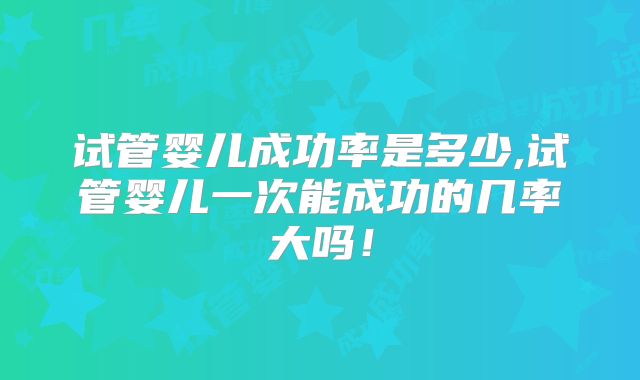 试管婴儿成功率是多少,试管婴儿一次能成功的几率大吗！