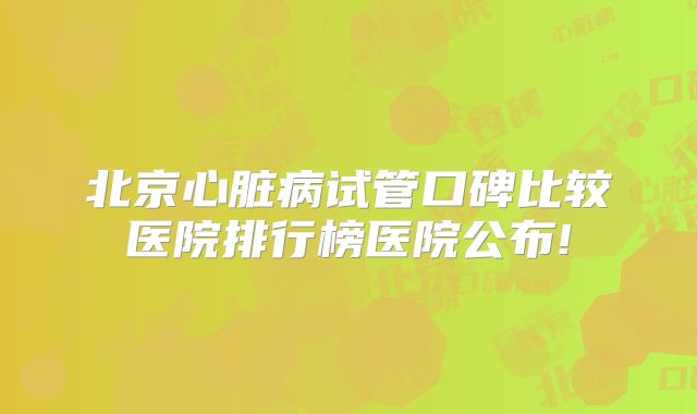北京心脏病试管口碑比较医院排行榜医院公布!