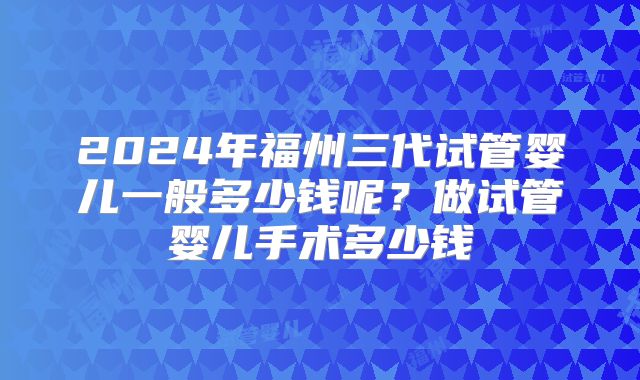 2024年福州三代试管婴儿一般多少钱呢？做试管婴儿手术多少钱
