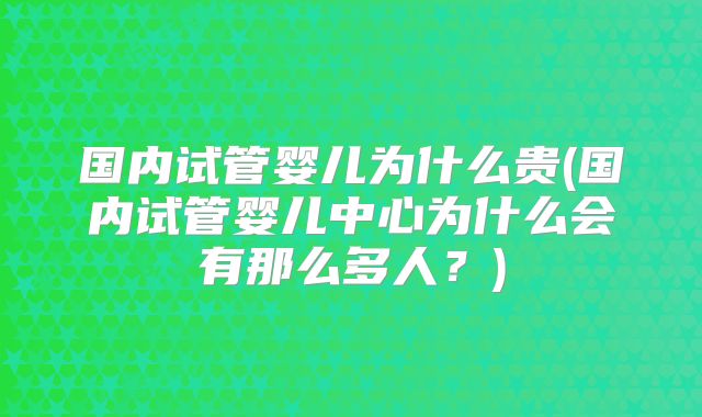 国内试管婴儿为什么贵(国内试管婴儿中心为什么会有那么多人？)