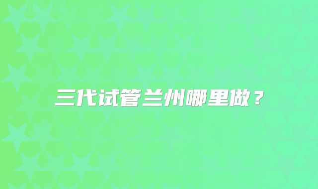 三代试管兰州哪里做?