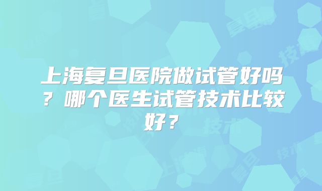 上海复旦医院做试管好吗？哪个医生试管技术比较好？