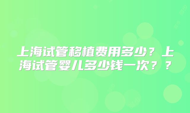 上海试管移植费用多少？上海试管婴儿多少钱一次？？