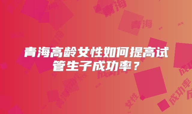 青海高龄女性如何提高试管生子成功率?