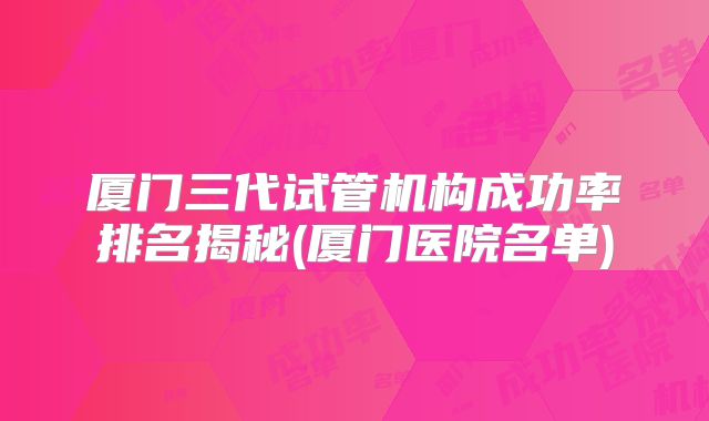 厦门三代试管机构成功率排名揭秘(厦门医院名单)