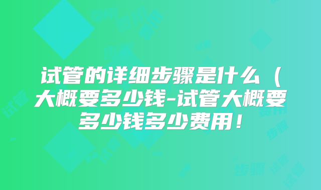试管的详细步骤是什么(大概要多少钱-试管大概要多少钱多少费用!