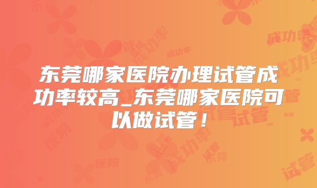 东莞哪家医院办理试管成功率较高_东莞哪家医院可以做试管!