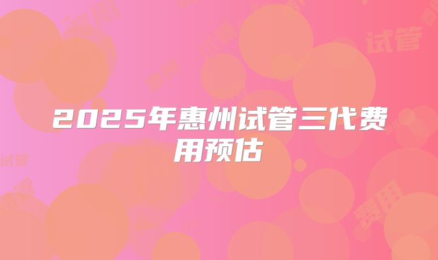 2025年惠州试管三代费用预估