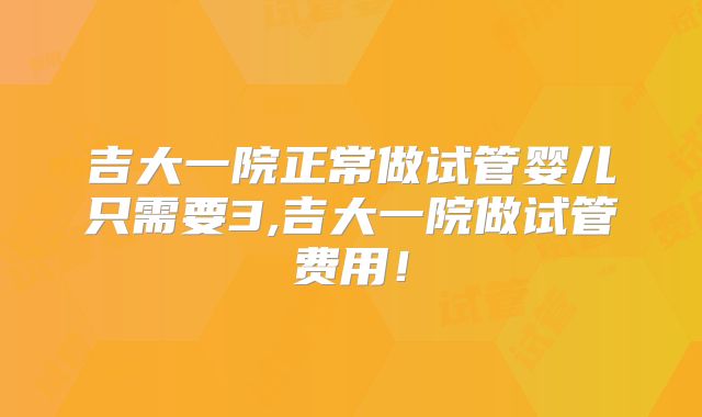 吉大一院正常做试管婴儿只需要3,吉大一院做试管费用！