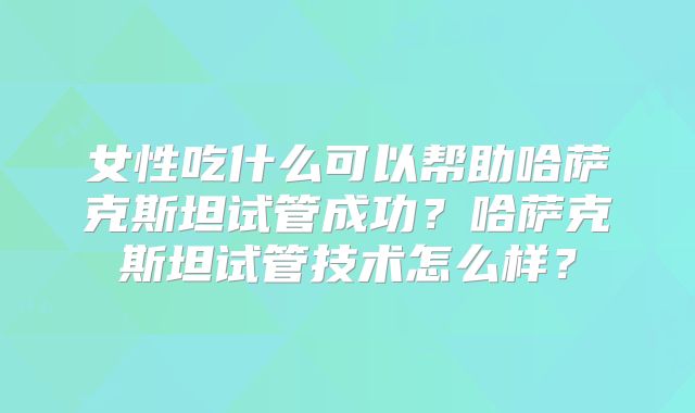 女性吃什么可以帮助哈萨克斯坦试管成功?哈萨克斯坦试管技术怎么样?