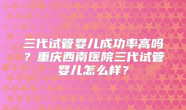三代试管婴儿成功率高吗？重庆西南医院三代试管婴儿怎么样？
