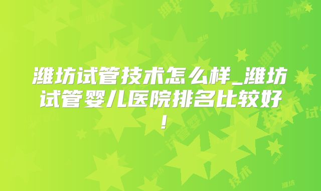 潍坊试管技术怎么样_潍坊试管婴儿医院排名比较好!