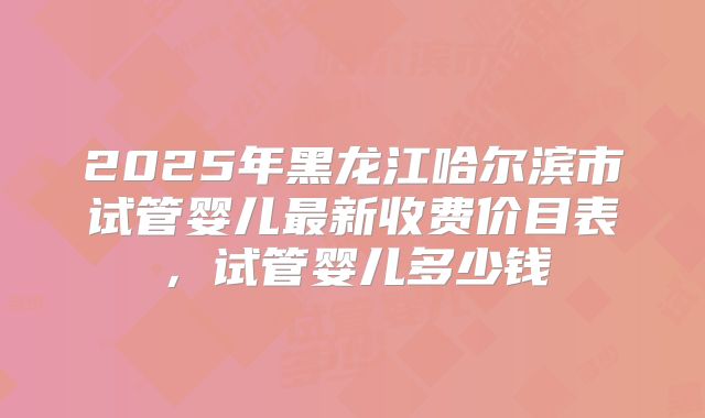 2025年黑龙江哈尔滨市试管婴儿最新收费价目表,试管婴儿多少钱