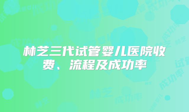 林芝三代试管婴儿医院收费、流程及成功率