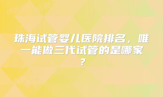 珠海试管婴儿医院排名，唯一能做三代试管的是哪家？
