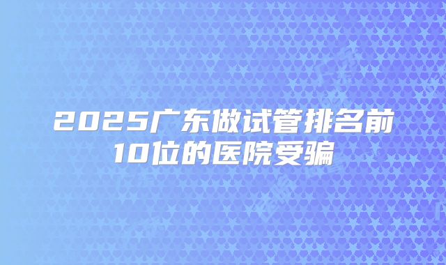 2025广东做试管排名前10位的医院受骗
