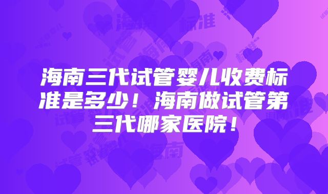 海南三代试管婴儿收费标准是多少！海南做试管第三代哪家医院！