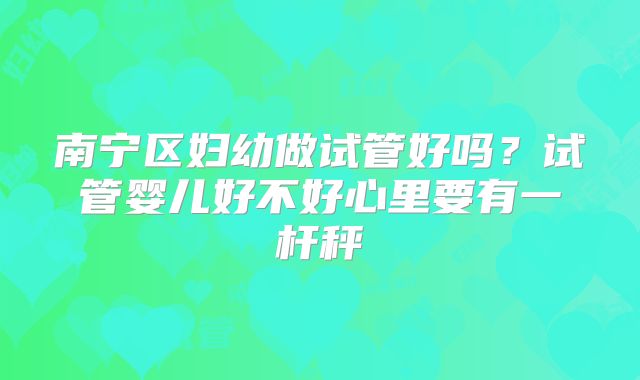 南宁区妇幼做试管好吗？试管婴儿好不好心里要有一杆秤