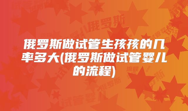 俄罗斯做试管生孩孩的几率多大(俄罗斯做试管婴儿的流程)