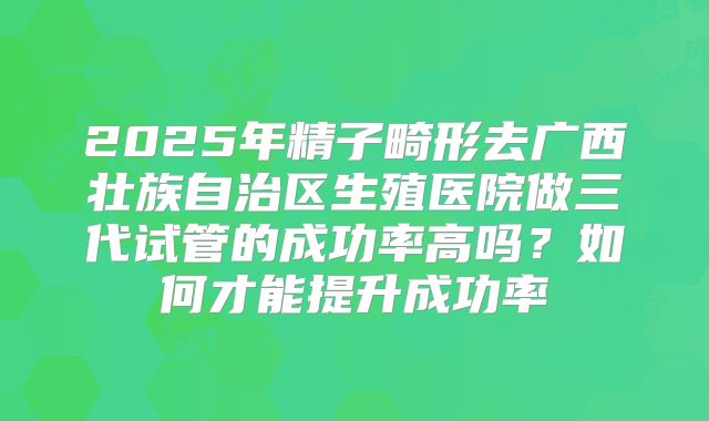 2025年精子畸形去广西壮族自治区生殖医院做三代试管的成功率高吗？如何才能提升成功率