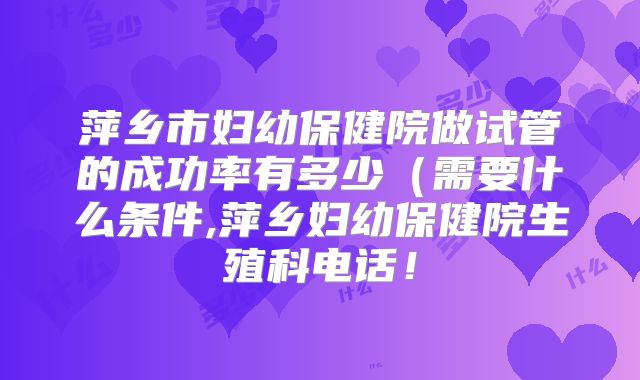 萍乡市妇幼保健院做试管的成功率有多少(需要什么条件,萍乡妇幼保健院生殖科电话!