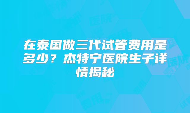 在泰国做三代试管费用是多少？杰特宁医院生子详情揭秘