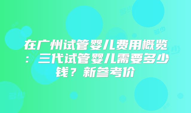 在广州试管婴儿费用概览:三代试管婴儿需要多少钱?新参考价