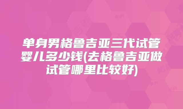 单身男格鲁吉亚三代试管婴儿多少钱(去格鲁吉亚做试管哪里比较好)