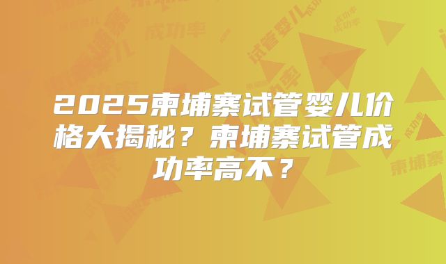 2025柬埔寨试管婴儿价格大揭秘？柬埔寨试管成功率高不？