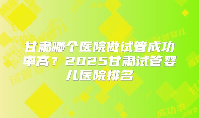甘肃哪个医院做试管成功率高？2025甘肃试管婴儿医院排名