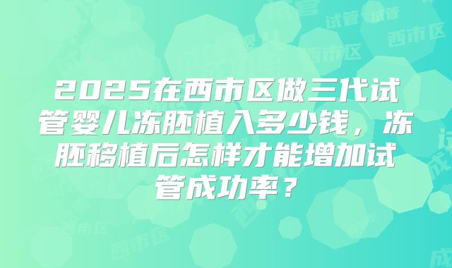 2025在西市区做三代试管婴儿冻胚植入多少钱,冻胚移植后怎样才能增加试管成功率?