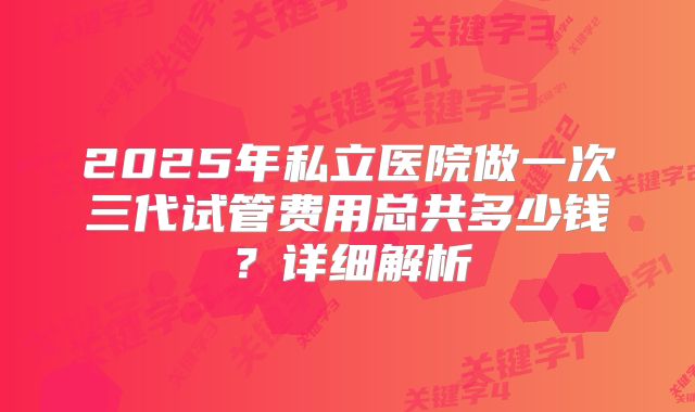 2025年私立医院做一次三代试管费用总共多少钱?详细解析