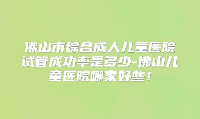 佛山市综合成人儿童医院试管成功率是多少-佛山儿童医院哪家好些！