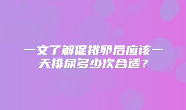 一文了解促排卵后应该一天排尿多少次合适?