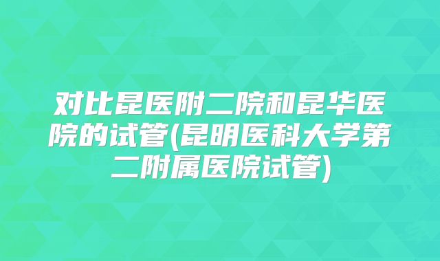 对比昆医附二院和昆华医院的试管(昆明医科大学第二附属医院试管)