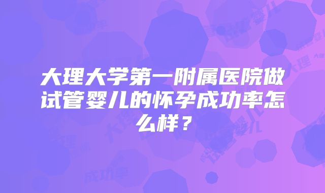 大理大学第一附属医院做试管婴儿的怀孕成功率怎么样?