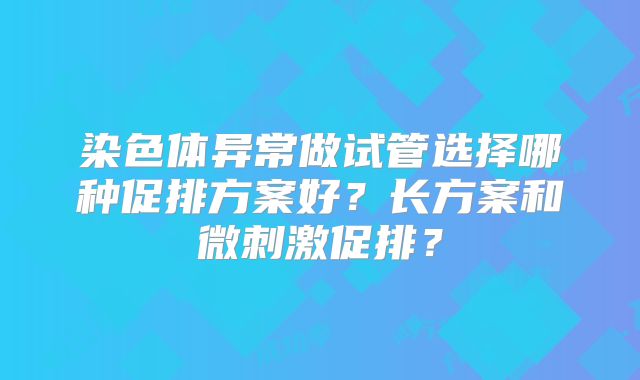 染色体异常做试管选择哪种促排方案好？长方案和微刺激促排？