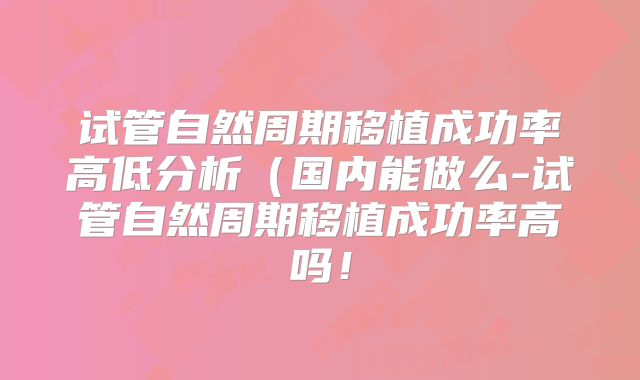 试管自然周期移植成功率高低分析(国内能做么-试管自然周期移植成功率高吗!