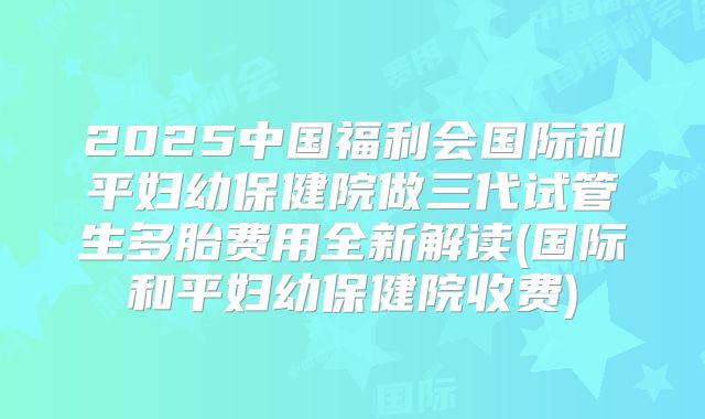 2025中国福利会国际和平妇幼保健院做三代试管生多胎费用全新解读(国际和平妇幼保健院收费)