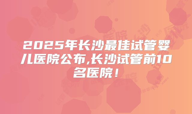 2025年长沙最佳试管婴儿医院公布,长沙试管前10名医院!