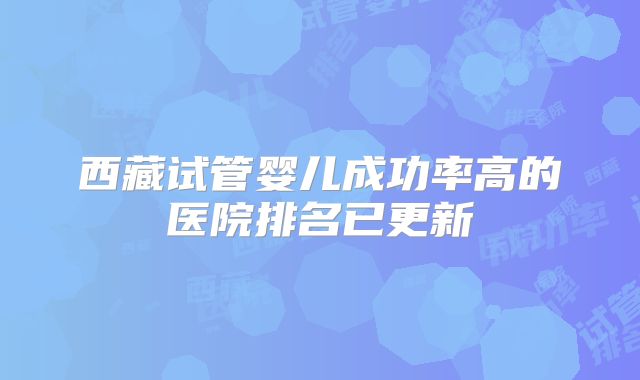 西藏试管婴儿成功率高的医院排名已更新