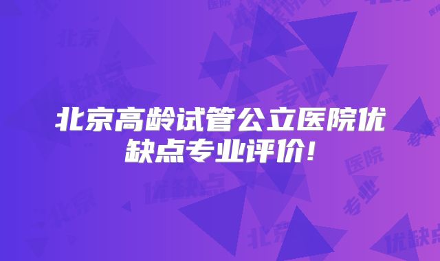 北京高龄试管公立医院优缺点专业评价!
