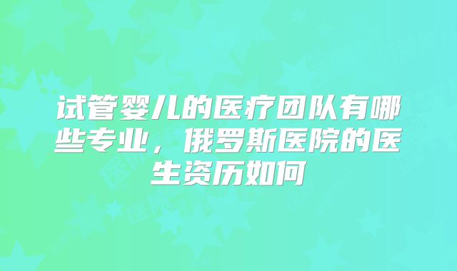 试管婴儿的医疗团队有哪些专业，俄罗斯医院的医生资历如何