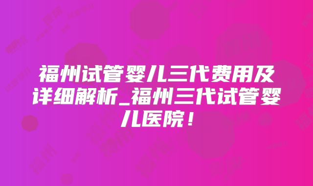 福州试管婴儿三代费用及详细解析_福州三代试管婴儿医院！