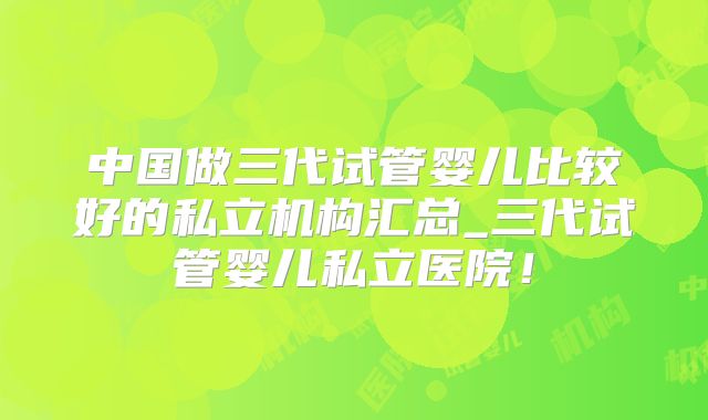 中国做三代试管婴儿比较好的私立机构汇总_三代试管婴儿私立医院！