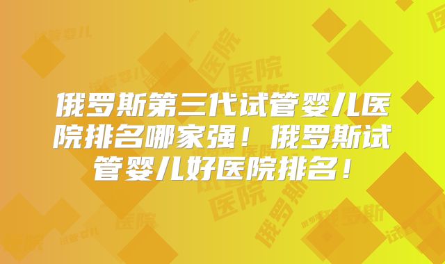 俄罗斯第三代试管婴儿医院排名哪家强！俄罗斯试管婴儿好医院排名！