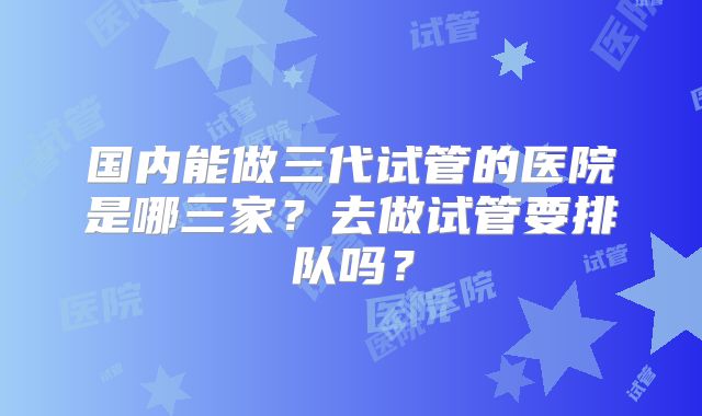 国内能做三代试管的医院是哪三家?去做试管要排队吗?